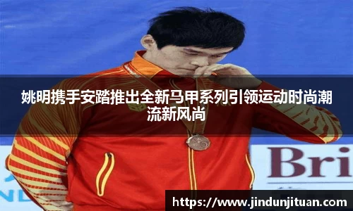 姚明携手安踏推出全新马甲系列引领运动时尚潮流新风尚